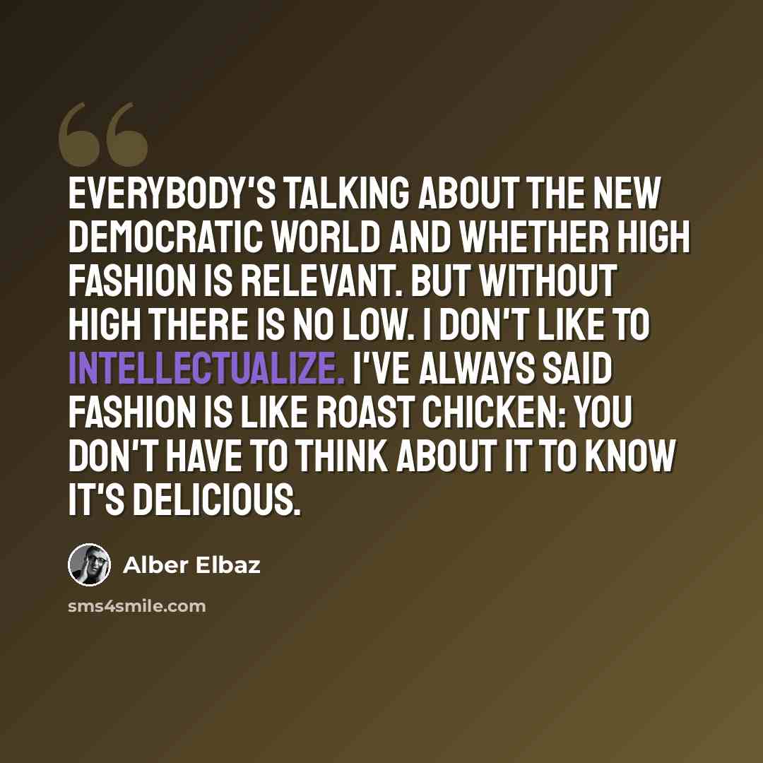 “Everybody's talking about the new democratic world and whether high fashion is relevant. But without high there is no low. I don't like to intellectualize. I've always said fashion is like roast chicken: You don't have to think about it to know it's delicious.” quote by Alber Elbaz