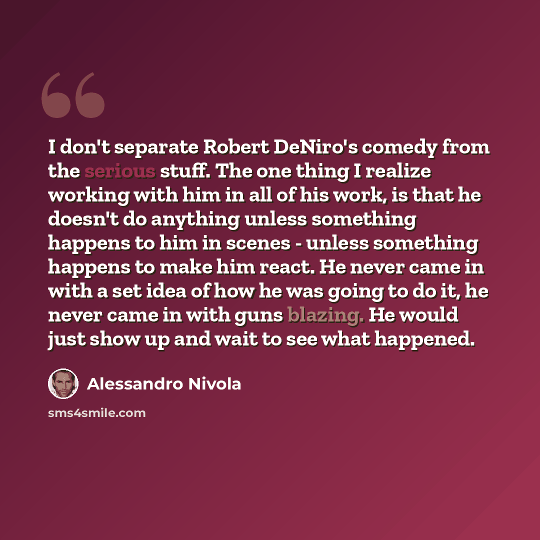 “I don't separate Robert DeNiro's comedy from the serious stuff. The one thing I realize working with him in all of his work, is that he doesn't do anything unless something happens to him in scenes - unless something happens to make him react. He never came in with a set idea of how he was going…” quote by Alessandro Nivola