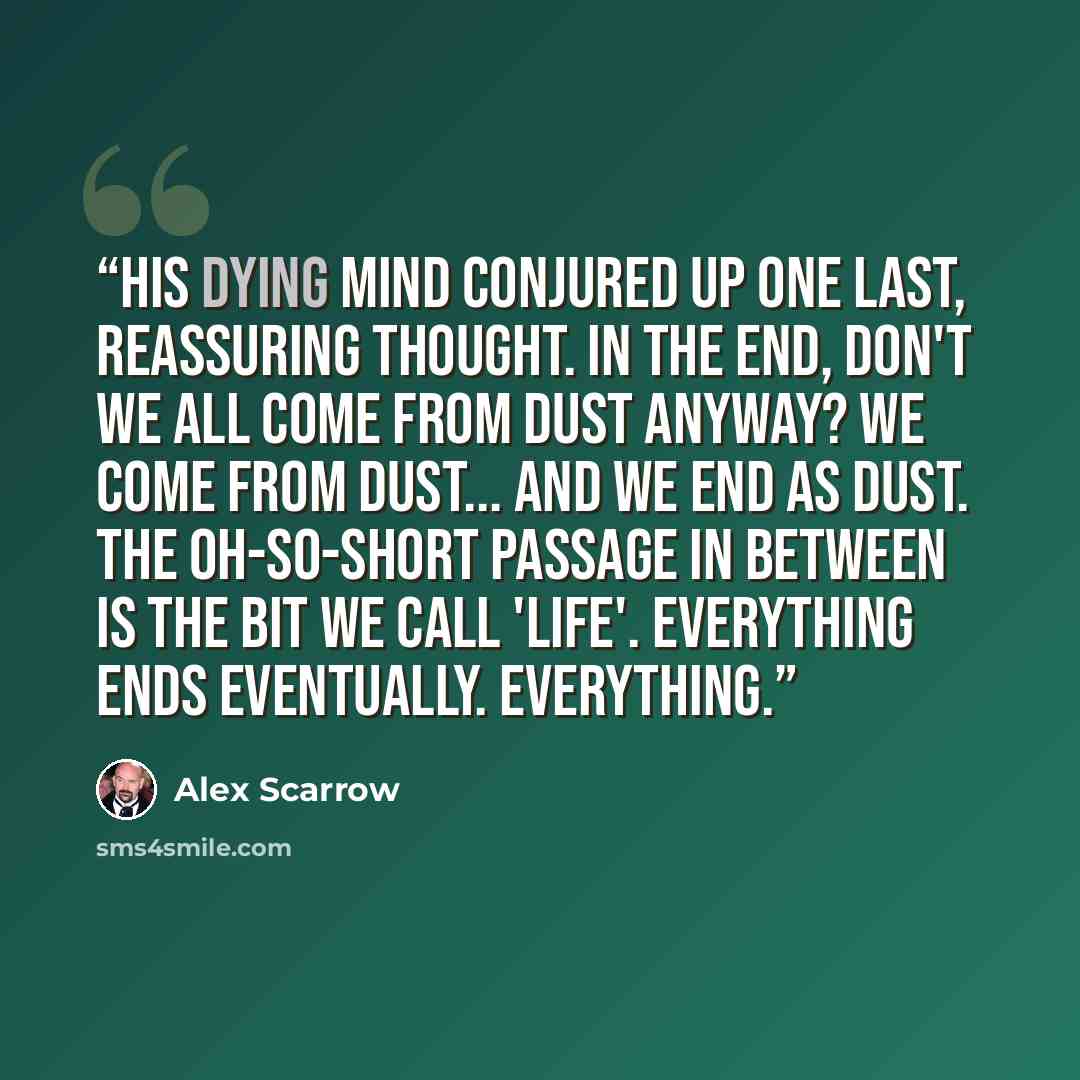 “His dying mind conjured up one last, reassuring thought. In the end, don't we all come from dust anyway? We come from dust... and we end as dust. The oh-so-short passage in between is the bit we call 'life'. Everything ends eventually. Everything.” quote by Alex Scarrow