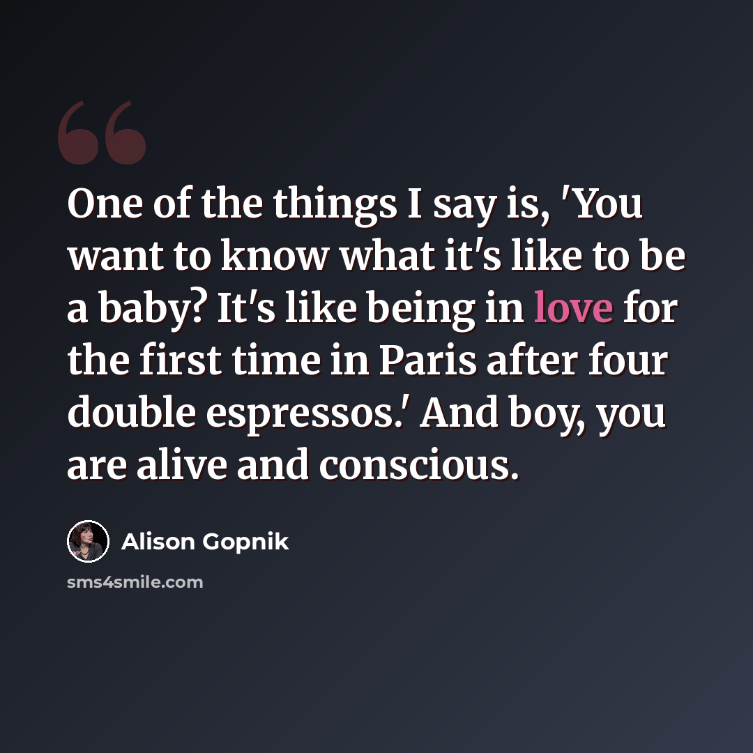“One of the things I say is, 'You want to know what it's like to be a baby? It's like being in love for the first time in Paris after four double espressos.' And boy, you are alive and conscious.” quote by Alison Gopnik