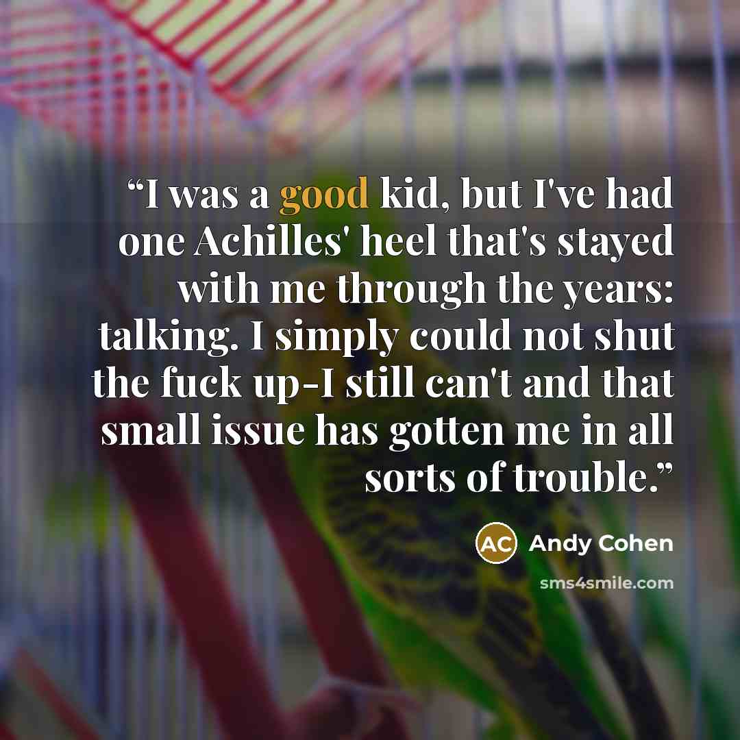 “I was a good kid, but I've had one Achilles' heel that's stayed with me through the years: talking. I simply could not shut the fuck up-I still can't and that small issue has gotten me in all sorts of trouble.” quote by Andy Cohen