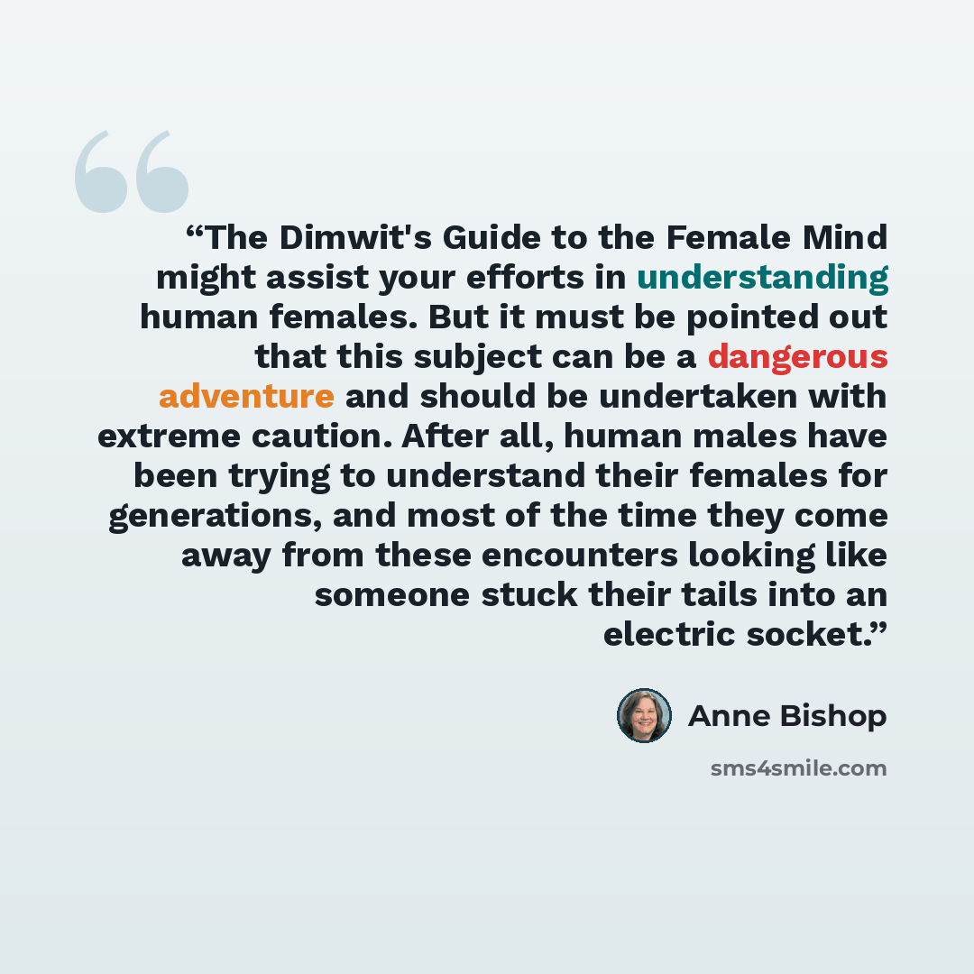 “The Dimwit's Guide to the Female Mind might assist your efforts in understanding human females. But it must be pointed out that this subject can be a dangerous adventure and should be undertaken with extreme caution. After all, human males have been trying to understand their females for…” quote by Anne Bishop