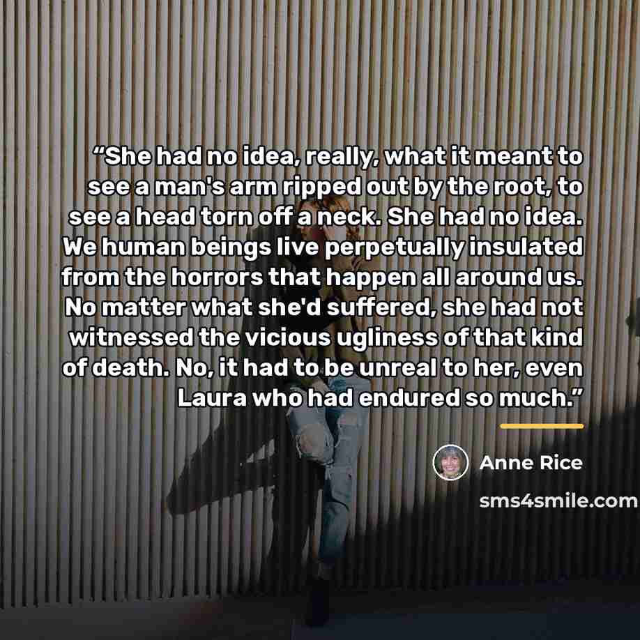 “She had no idea, really, what it meant to see a man's arm ripped out by the root, to see a head torn off a neck. She had no idea. We human beings live perpetually insulated from the horrors that happen all around us. No matter what she'd suffered, she had not witnessed the vicious ugliness of that…” quote by Anne Rice