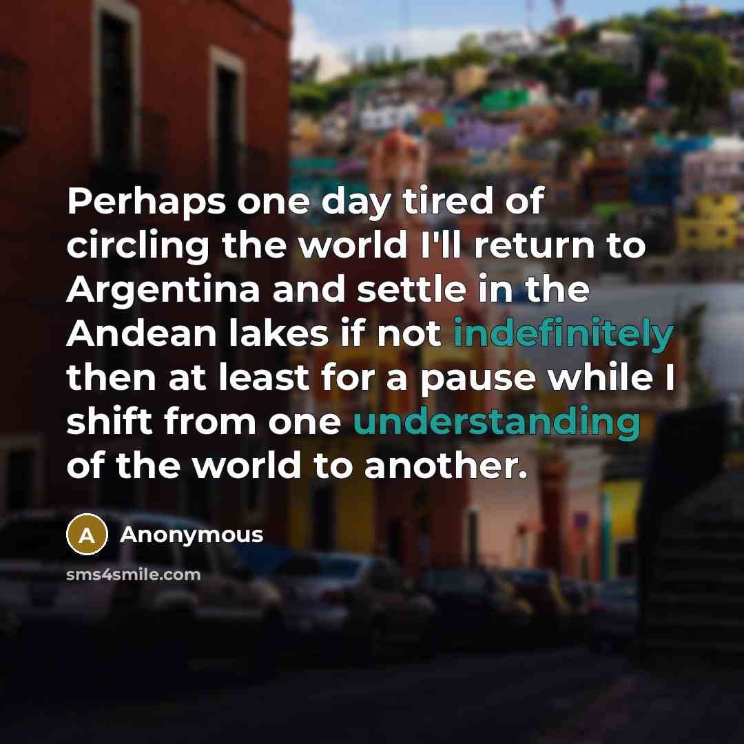 “Perhaps one day tired of circling the world I'll return to Argentina and settle in the Andean lakes if not indefinitely then at least for a pause while I shift from one understanding of the world to another.” quote by Anonymous