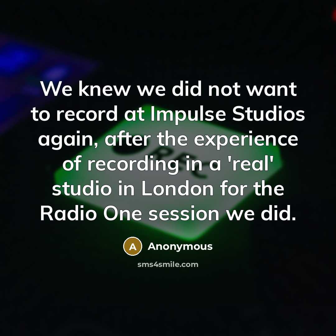 “We knew we did not want to record at Impulse Studios again, after the experience of recording in a 'real' studio in London for the Radio One session we did.” quote by Anonymous