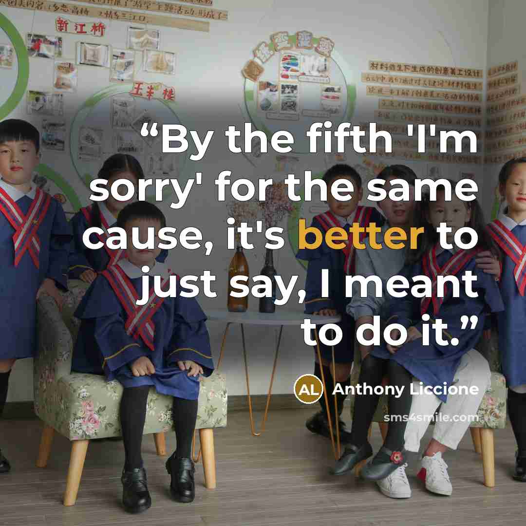 “By the fifth 'I'm sorry' for the same cause, it's better to just say, I meant to do it.” quote by Anthony Liccione