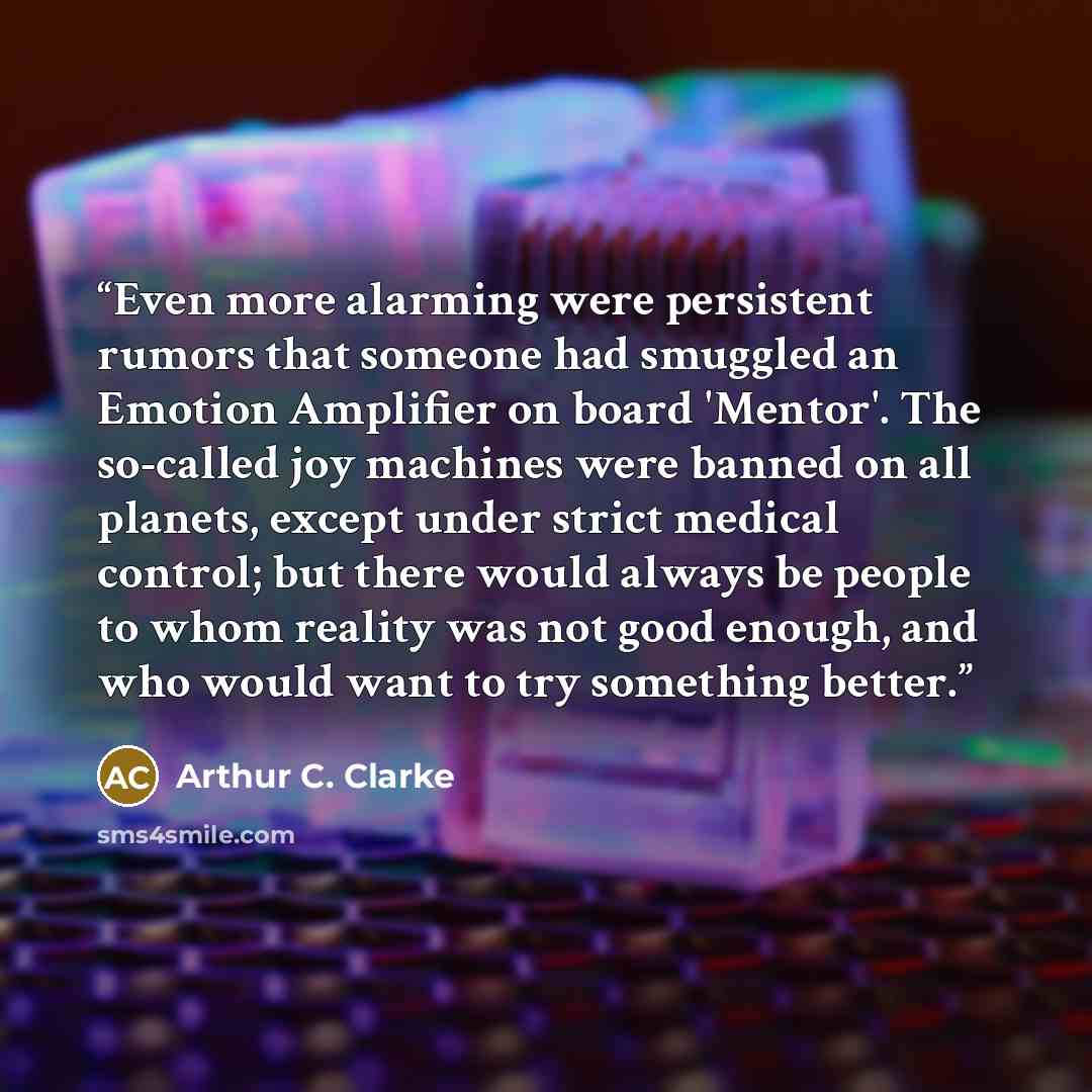 “Even more alarming were persistent rumors that someone had smuggled an Emotion Amplifier on board 'Mentor'. The so-called joy machines were banned on all planets, except under strict medical control; but there would always be people to whom reality was not good enough, and who would want to try…” quote by Arthur C. Clarke