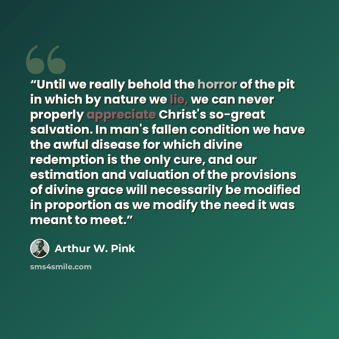 “Until we really behold the horror of the pit in which by nature we lie, we can never properly appreciate Christ's so-great salvation. In man's fallen condition we have the awful disease for which divine redemption is the only cure, and our estimation and valuation of the provisions of divine grace…” quote by Arthur W. Pink