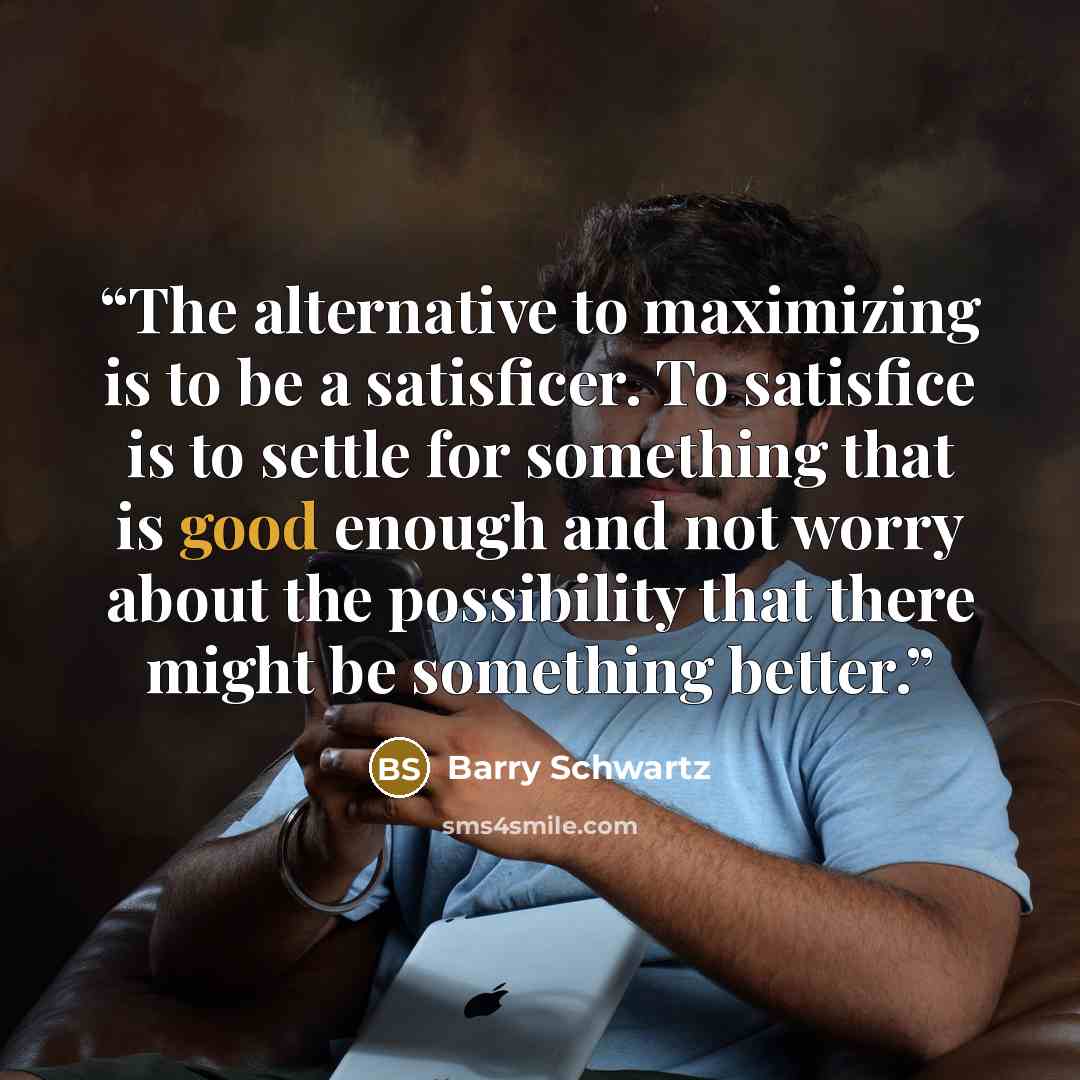 “The alternative to maximizing is to be a satisficer. To satisfice is to settle for something that is good enough and not worry about the possibility that there might be something better.” quote by Barry Schwartz