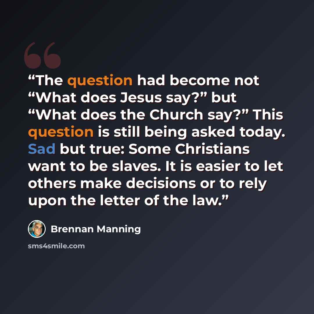 “The question had become not “What does Jesus say?” but “What does the Church say?” This question is still being asked today. Sad but true: Some Christians want to be slaves. It is easier to let others make decisions or to rely upon the letter of the law.” quote by Brennan Manning
