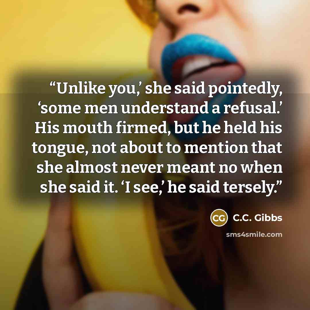 “Unlike you,’ she said pointedly, ‘some men understand a refusal.’ His mouth firmed, but he held his tongue, not about to mention that she almost never meant no when she said it. ‘I see,’ he said tersely.” quote by C.C. Gibbs