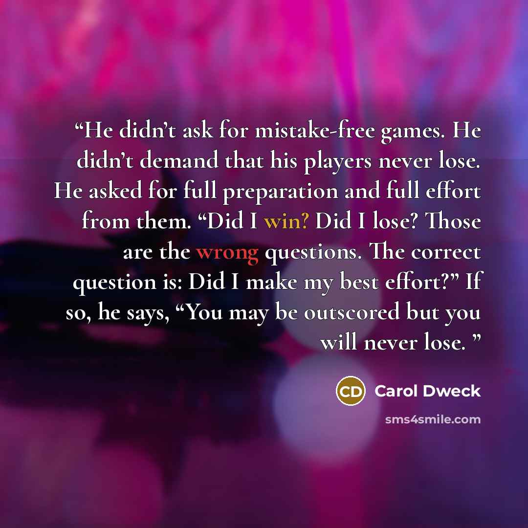 “He didn’t ask for mistake-free games. He didn’t demand that his players never lose. He asked for full preparation and full effort from them. “Did I win? Did I lose? Those are the wrong questions. The correct question is: Did I make my best effort?” If so, he says, “You may be outscored but you…” quote by Carol Dweck