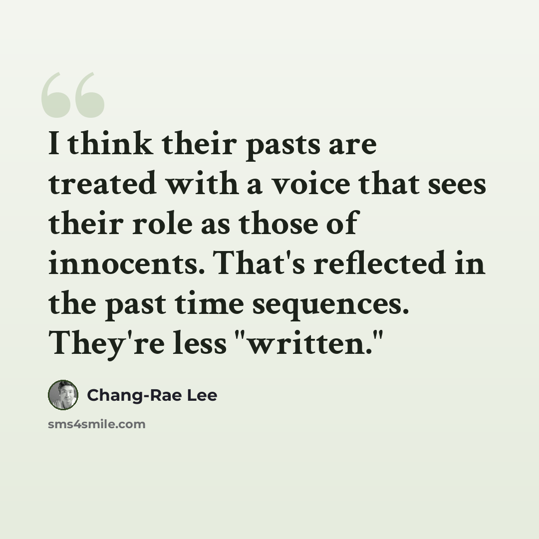 “I think their pasts are treated with a voice that sees their role as those of innocents. That's reflected in the past time sequences. They're less "written."” quote by Chang-Rae Lee