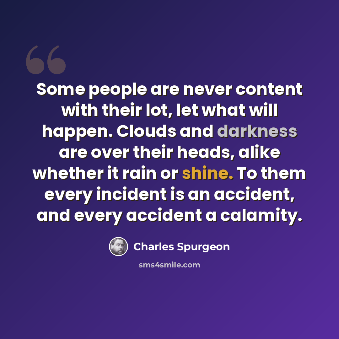 “Some people are never content with their lot, let what will happen. Clouds and darkness are over their heads, alike whether it rain or shine. To them every incident is an accident, and every accident a calamity.” quote by Charles Spurgeon