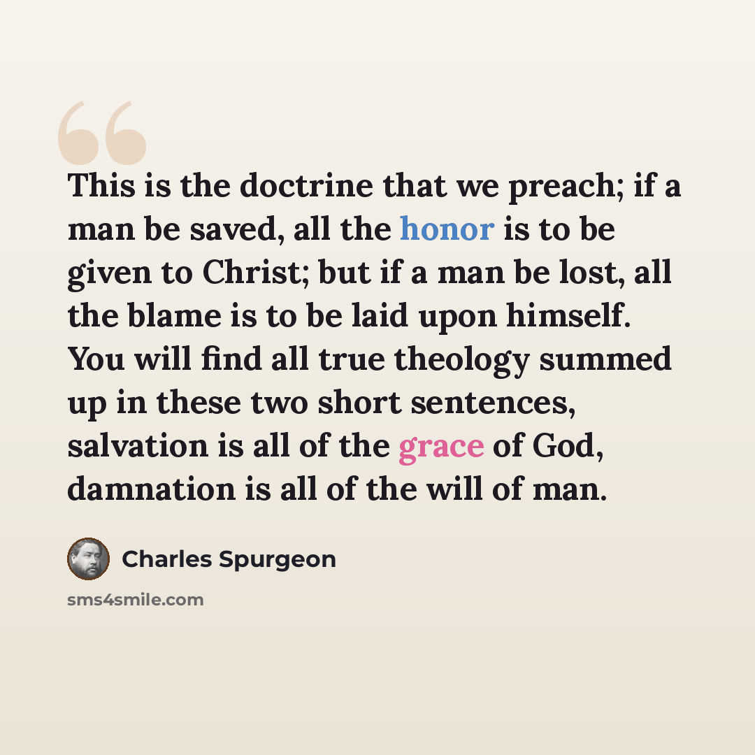 “This is the doctrine that we preach; if a man be saved, all the honor is to be given to Christ; but if a man be lost, all the blame is to be laid upon himself. You will find all true theology summed up in these two short sentences, salvation is all of the grace of God, damnation is all of the will…” quote by Charles Spurgeon