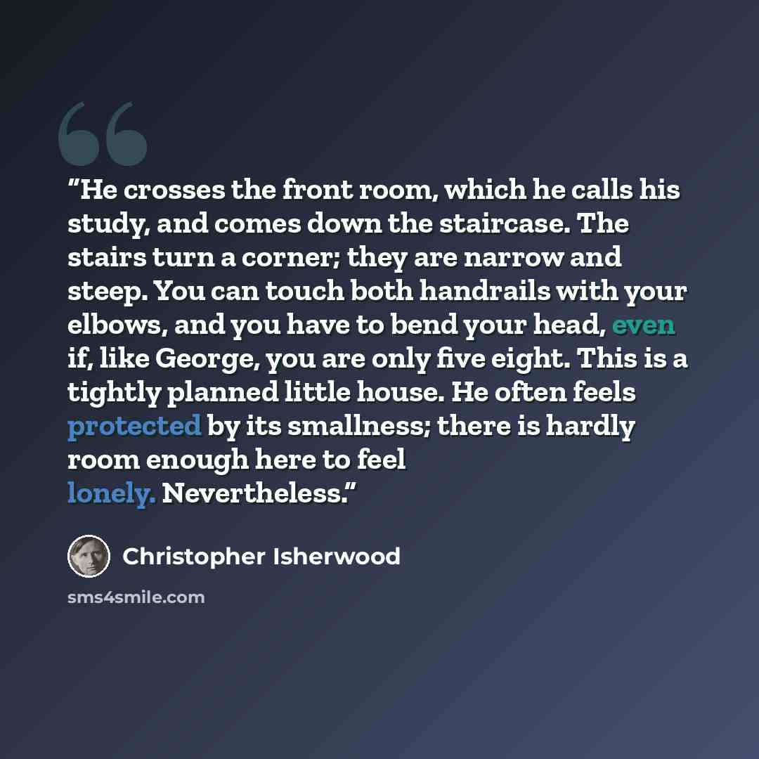 “He crosses the front room, which he calls his study, and comes down the staircase. The stairs turn a corner; they are narrow and steep. You can touch both handrails with your elbows, and you have to bend your head, even if, like George, you are only five eight. This is a tightly planned little…” quote by Christopher Isherwood