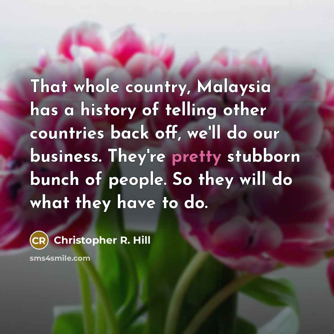 “That whole country, Malaysia has a history of telling other countries back off, we'll do our business. They're pretty stubborn bunch of people. So they will do what they have to do.” quote by Christopher R. Hill