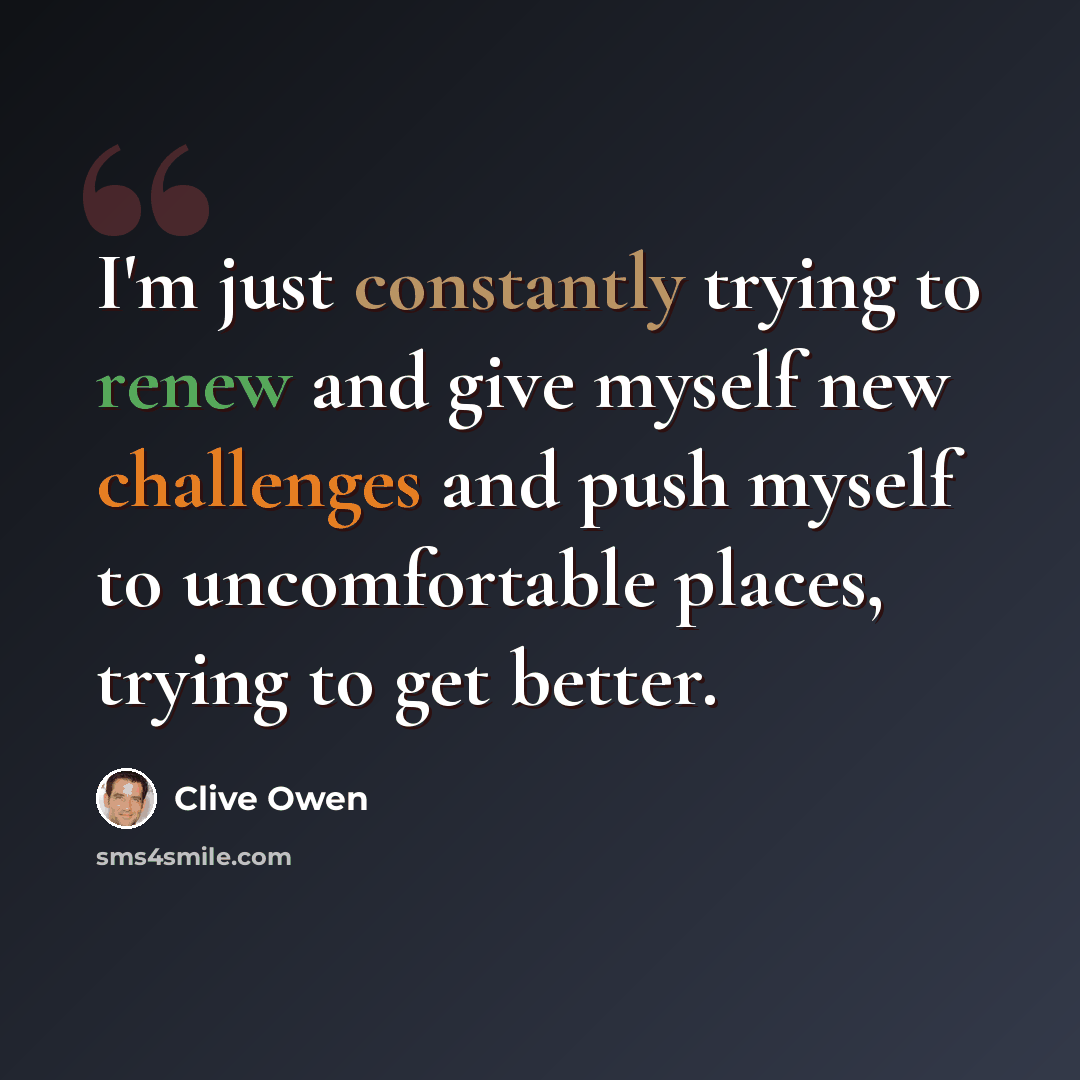 “I'm just constantly trying to renew and give myself new challenges and push myself to uncomfortable places, trying to get better.” quote by Clive Owen