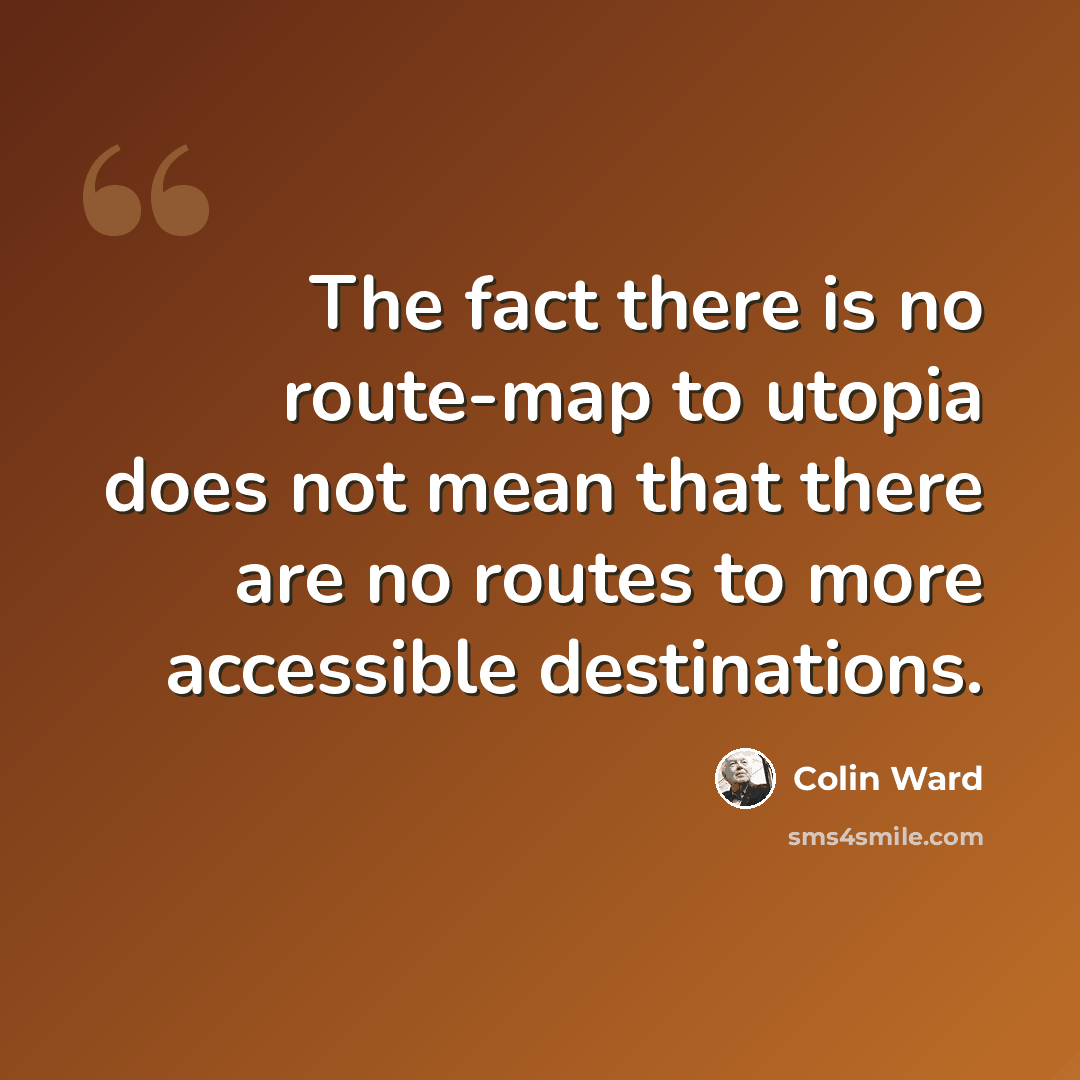 “The fact there is no route-map to utopia does not mean that there are no routes to more accessible destinations.” quote by Colin Ward