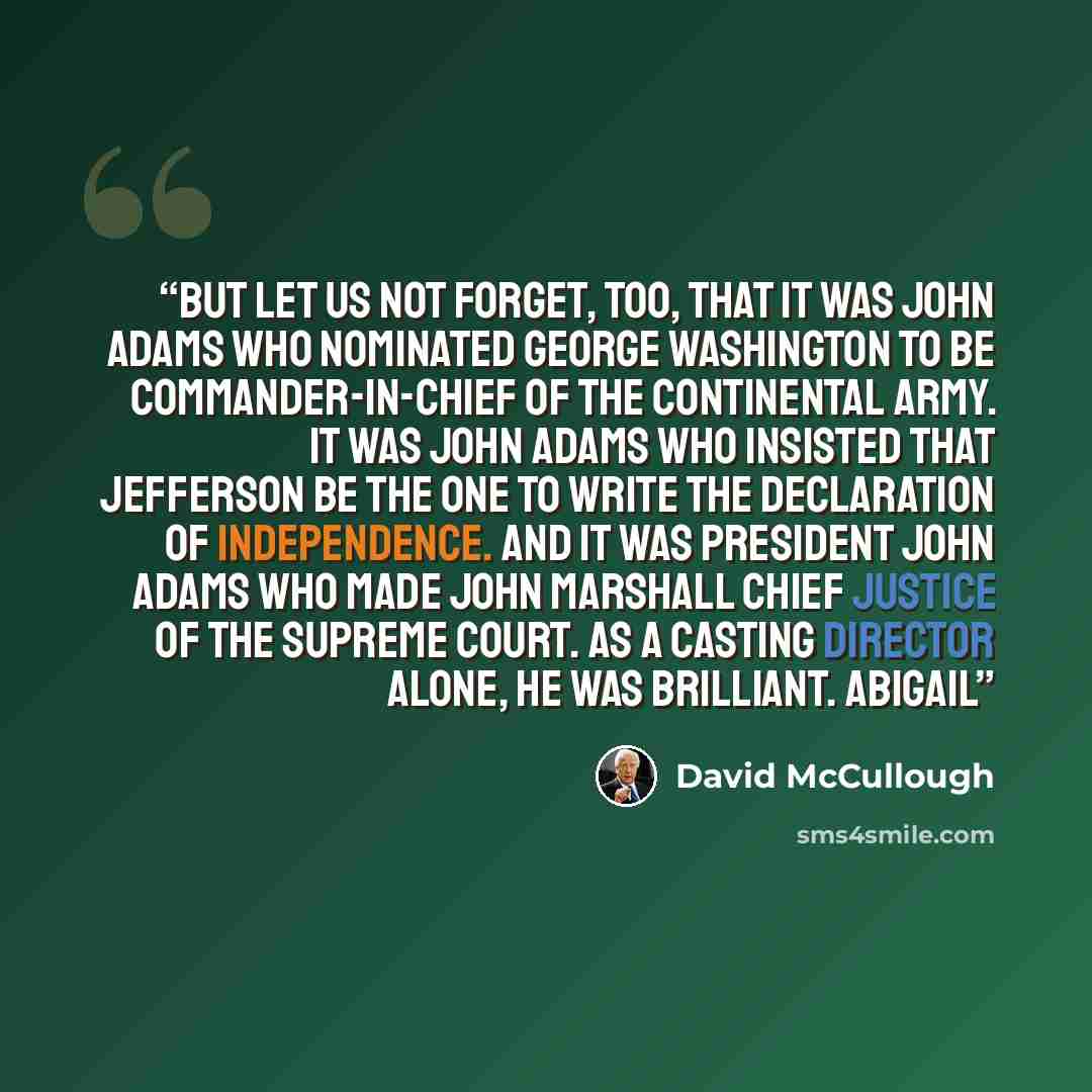 “But let us not forget, too, that it was John Adams who nominated George Washington to be commander-in-chief of the Continental Army. It was John Adams who insisted that Jefferson be the one to write the Declaration of Independence. And it was President John Adams who made John Marshall chief…” quote by David McCullough