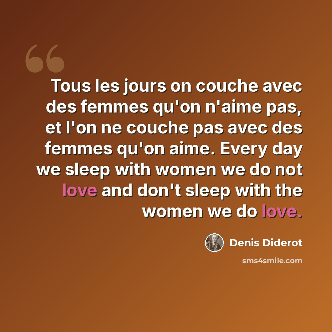 “Tous les jours on couche avec des femmes qu'on n'aime pas, et l'on ne couche pas avec des femmes qu'on aime. Every day we sleep with women we do not love and don't sleep with the women we do love.” quote by Denis Diderot