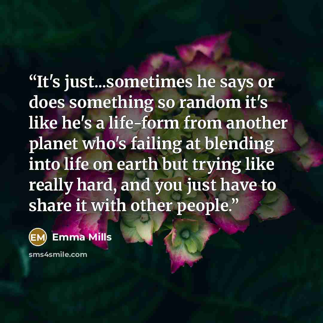 “It's just...sometimes he says or does something so random it's like he's a life-form from another planet who's failing at blending into life on earth but trying like really hard, and you just have to share it with other people.” quote by Emma Mills