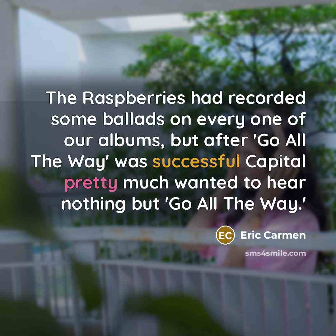 “The Raspberries had recorded some ballads on every one of our albums, but after 'Go All The Way' was successful Capital pretty much wanted to hear nothing but 'Go All The Way.'” quote by Eric Carmen