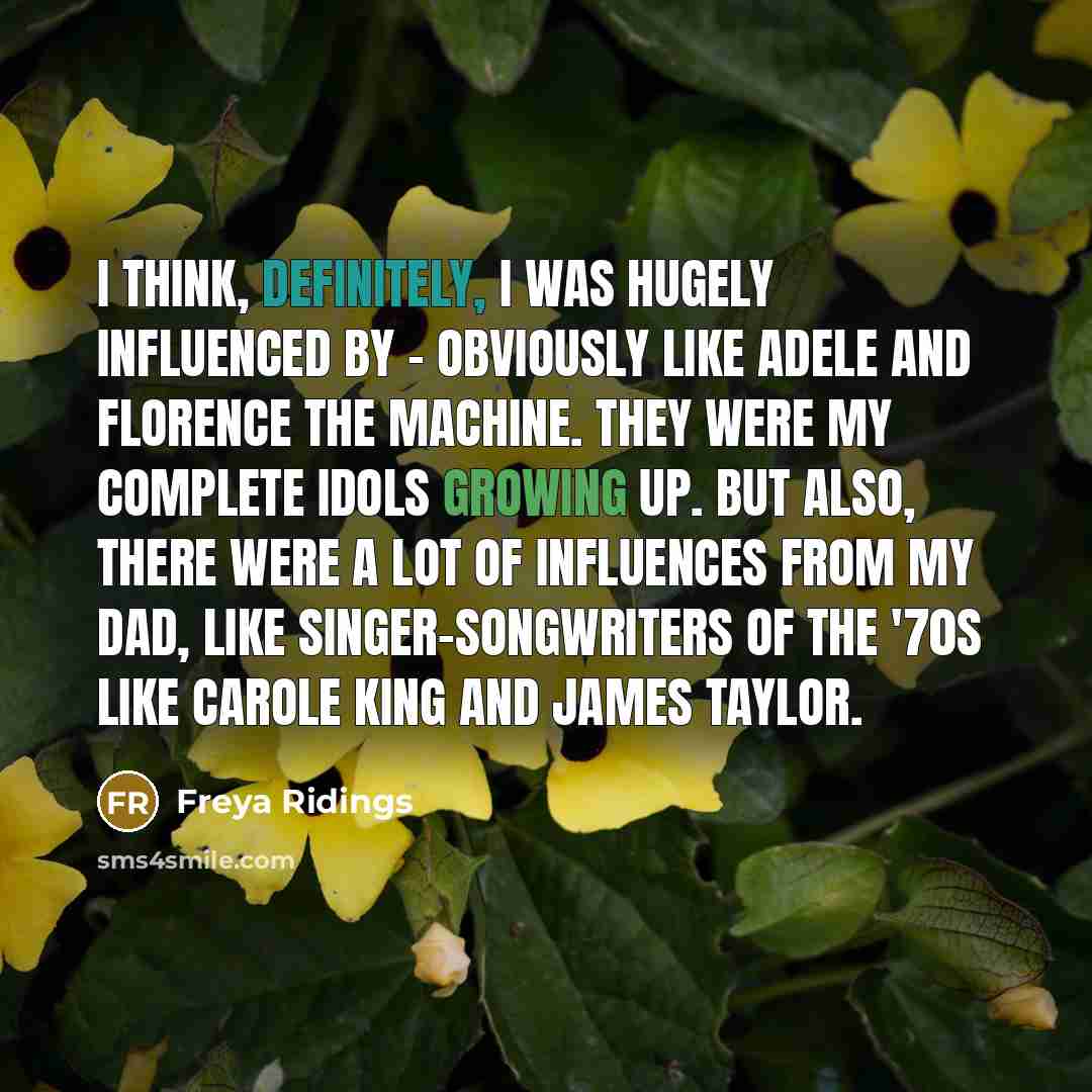 “I think, definitely, I was hugely influenced by - obviously like Adele and Florence the Machine. They were my complete idols growing up. But also, there were a lot of influences from my dad, like singer-songwriters of the '70s like Carole King and James Taylor.” quote by Freya Ridings