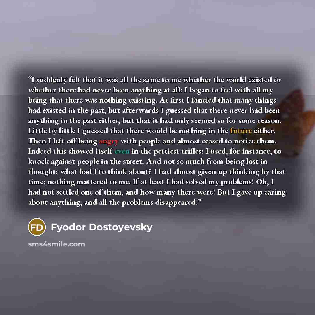 “I suddenly felt that it was all the same to me whether the world existed or whether there had never been anything at all: I began to feel with all my being that there was nothing existing. At first I fancied that many things had existed in the past, but afterwards I guessed that there never had…” quote by Fyodor Dostoyevsky