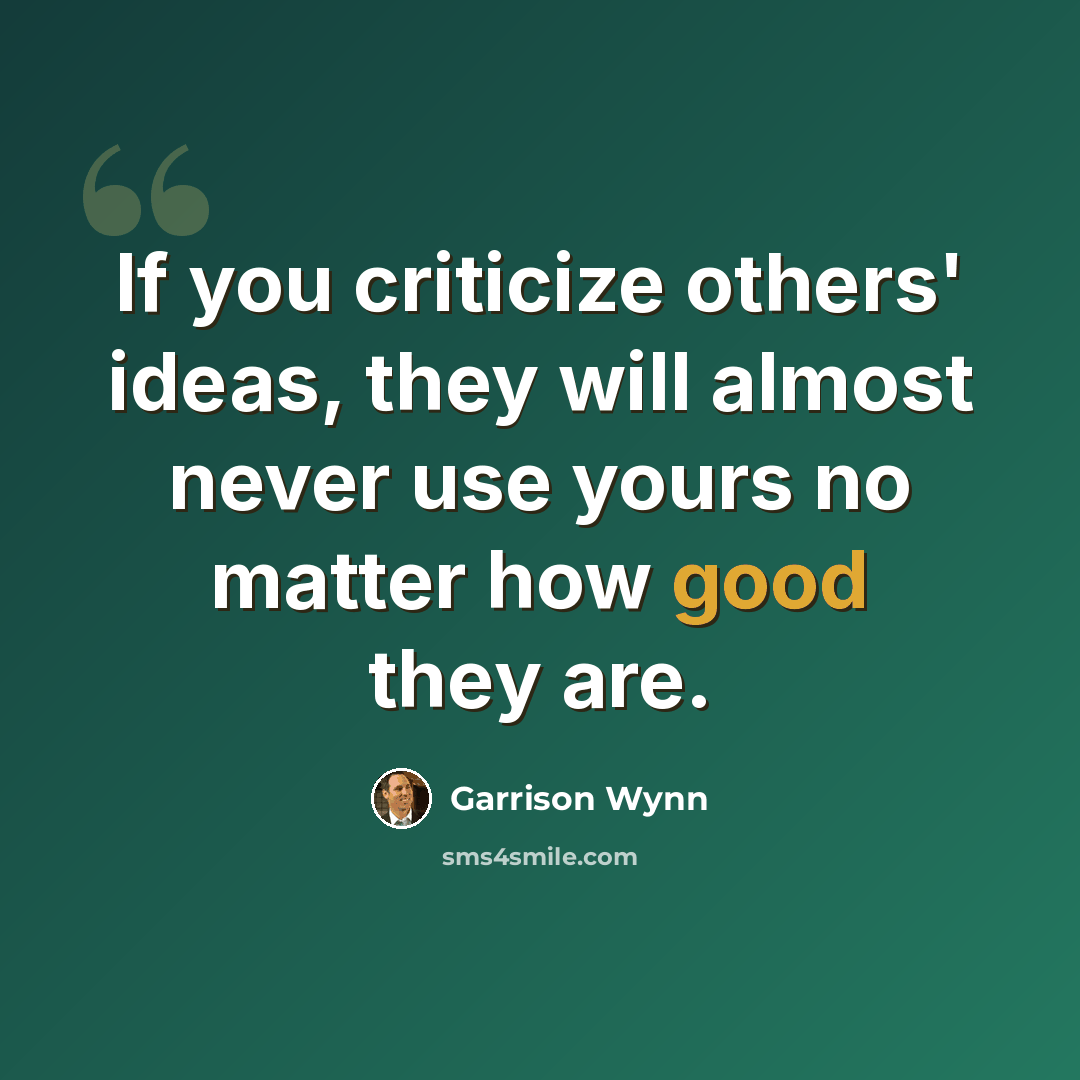 “If you criticize others' ideas, they will almost never use yours no matter how good they are.” quote by Garrison Wynn