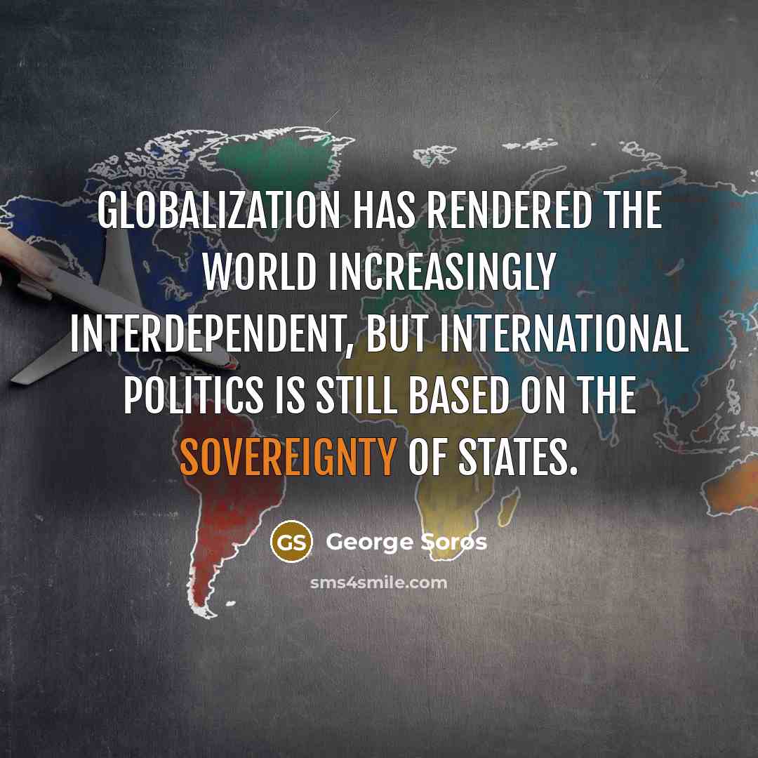 “Globalization has rendered the world increasingly interdependent, but international politics is still based on the sovereignty of states.” quote by George Soros