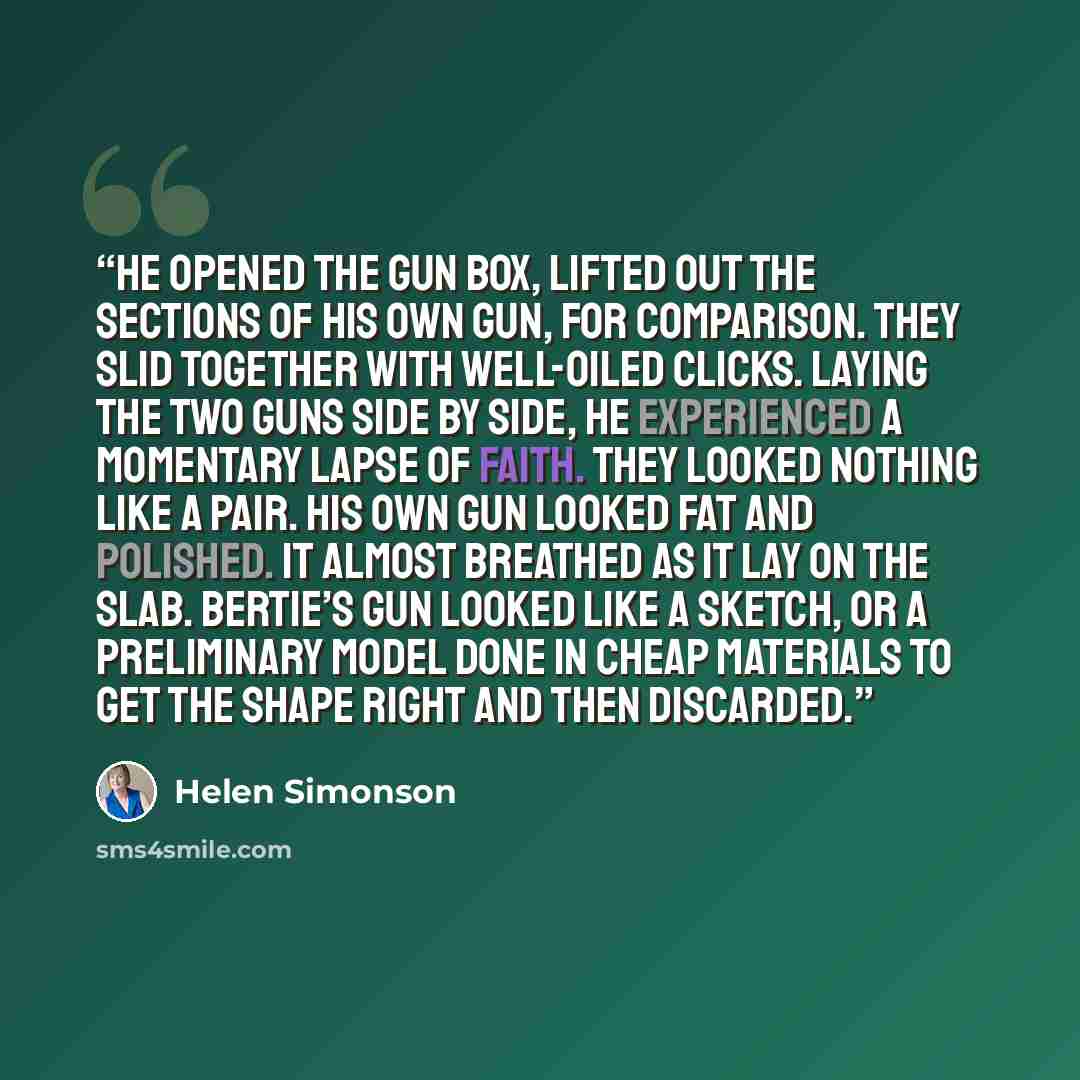 “He opened the gun box, lifted out the sections of his own gun, for comparison. They slid together with well-oiled clicks. Laying the two guns side by side, he experienced a momentary lapse of faith. They looked nothing like a pair. His own gun looked fat and polished. It almost breathed as it lay…” quote by Helen Simonson