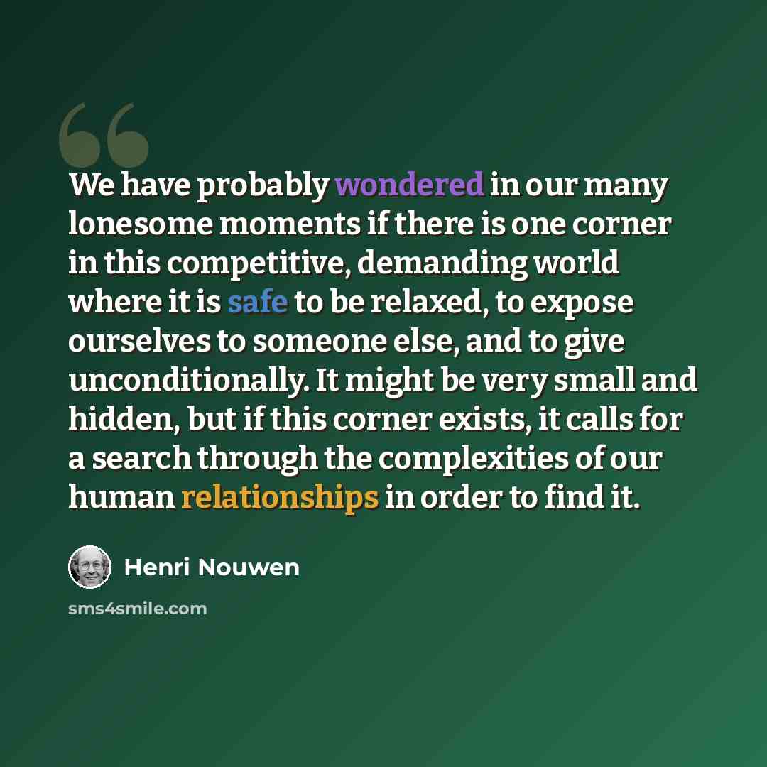 “We have probably wondered in our many lonesome moments if there is one corner in this competitive, demanding world where it is safe to be relaxed, to expose ourselves to someone else, and to give unconditionally. It might be very small and hidden, but if this corner exists, it calls for a search…” quote by Henri Nouwen