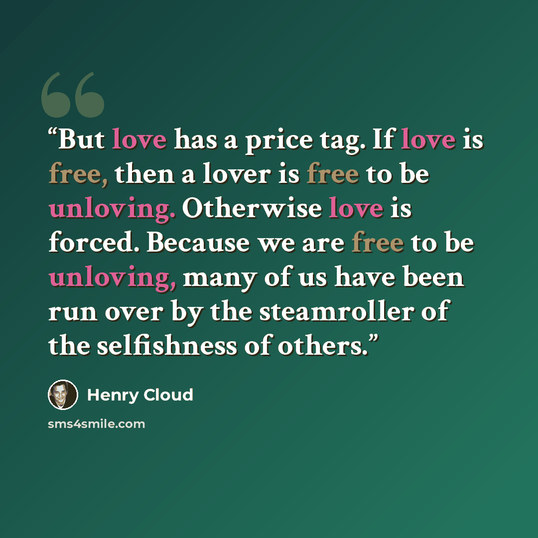 “But love has a price tag. If love is free, then a lover is free to be unloving. Otherwise love is forced. Because we are free to be unloving, many of us have been run over by the steamroller of the selfishness of others.” quote by Henry Cloud