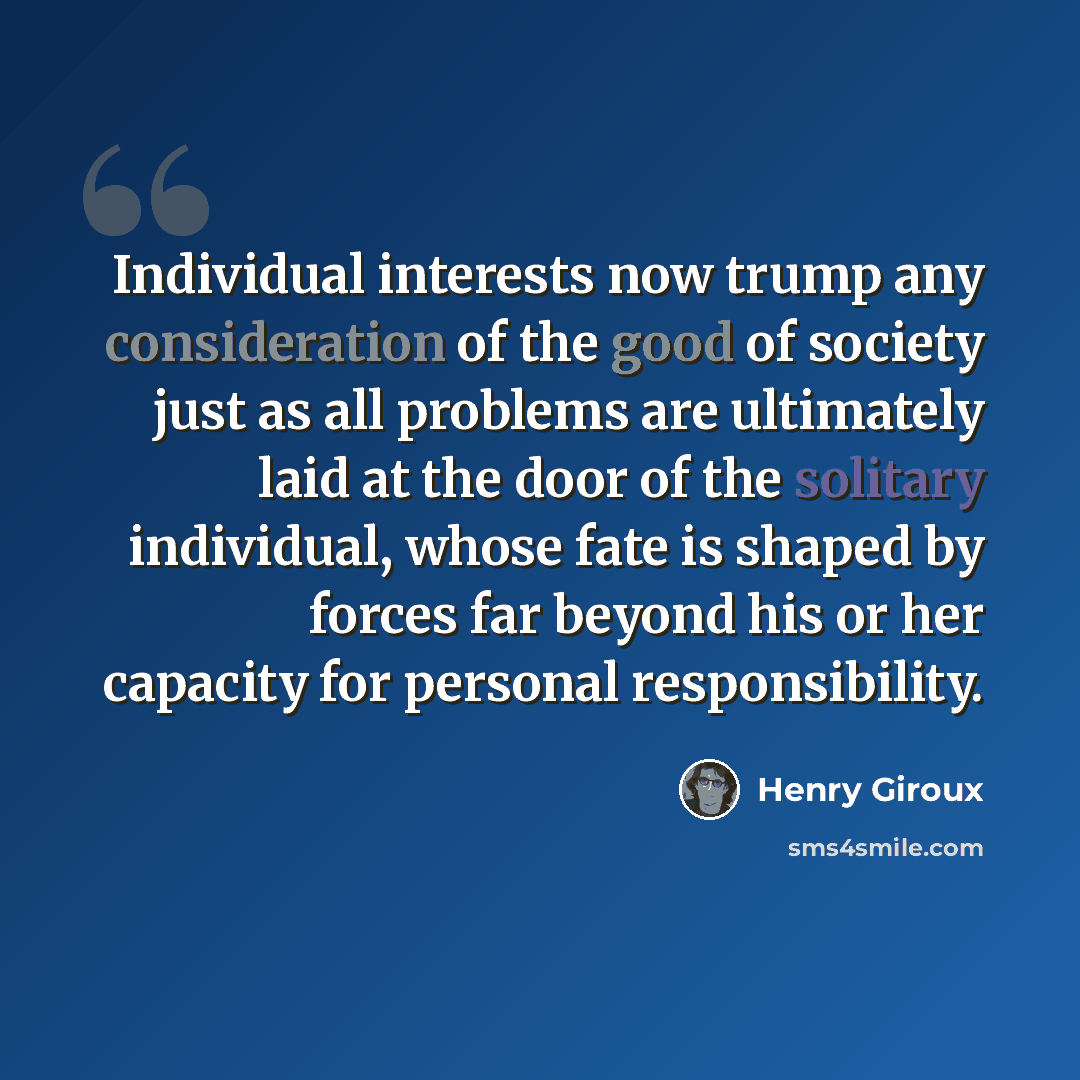 “Individual interests now trump any consideration of the good of society just as all problems are ultimately laid at the door of the solitary individual, whose fate is shaped by forces far beyond his or her capacity for personal responsibility.” quote by Henry Giroux