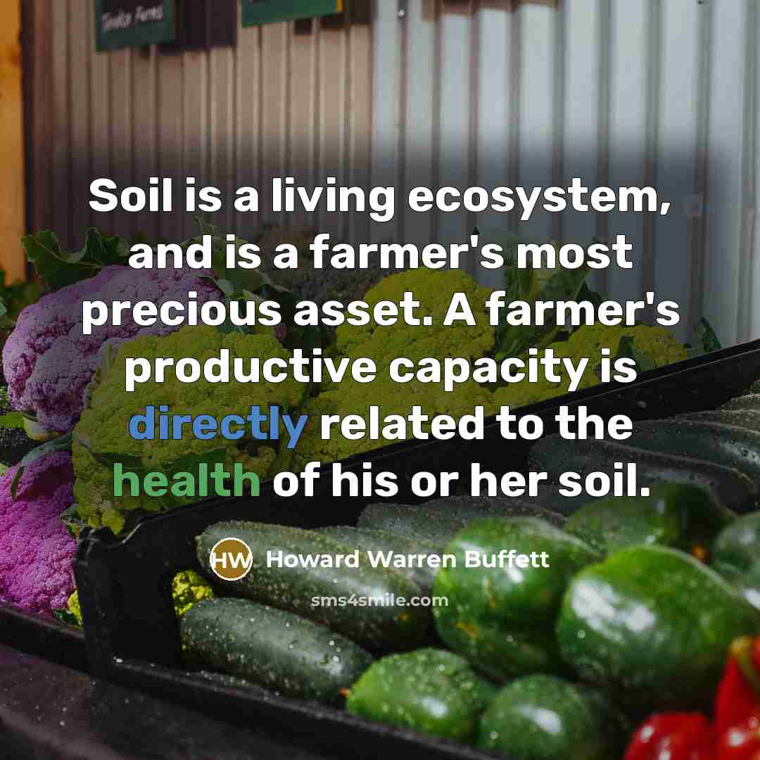 “Soil is a living ecosystem, and is a farmer's most precious asset. A farmer's productive capacity is directly related to the health of his or her soil.” quote by Howard Warren Buffett