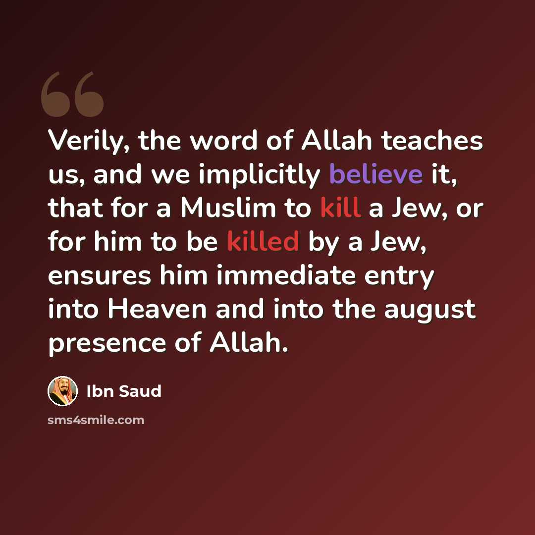 “Verily, the word of Allah teaches us, and we implicitly believe it, that for a Muslim to kill a Jew, or for him to be killed by a Jew, ensures him immediate entry into Heaven and into the august presence of Allah.” quote by Ibn Saud
