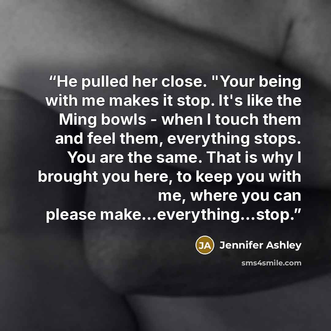 “He pulled her close. "Your being with me makes it stop. It's like the Ming bowls - when I touch them and feel them, everything stops. You are the same. That is why I brought you here, to keep you with me, where you can please make...everything...stop.” quote by Jennifer Ashley