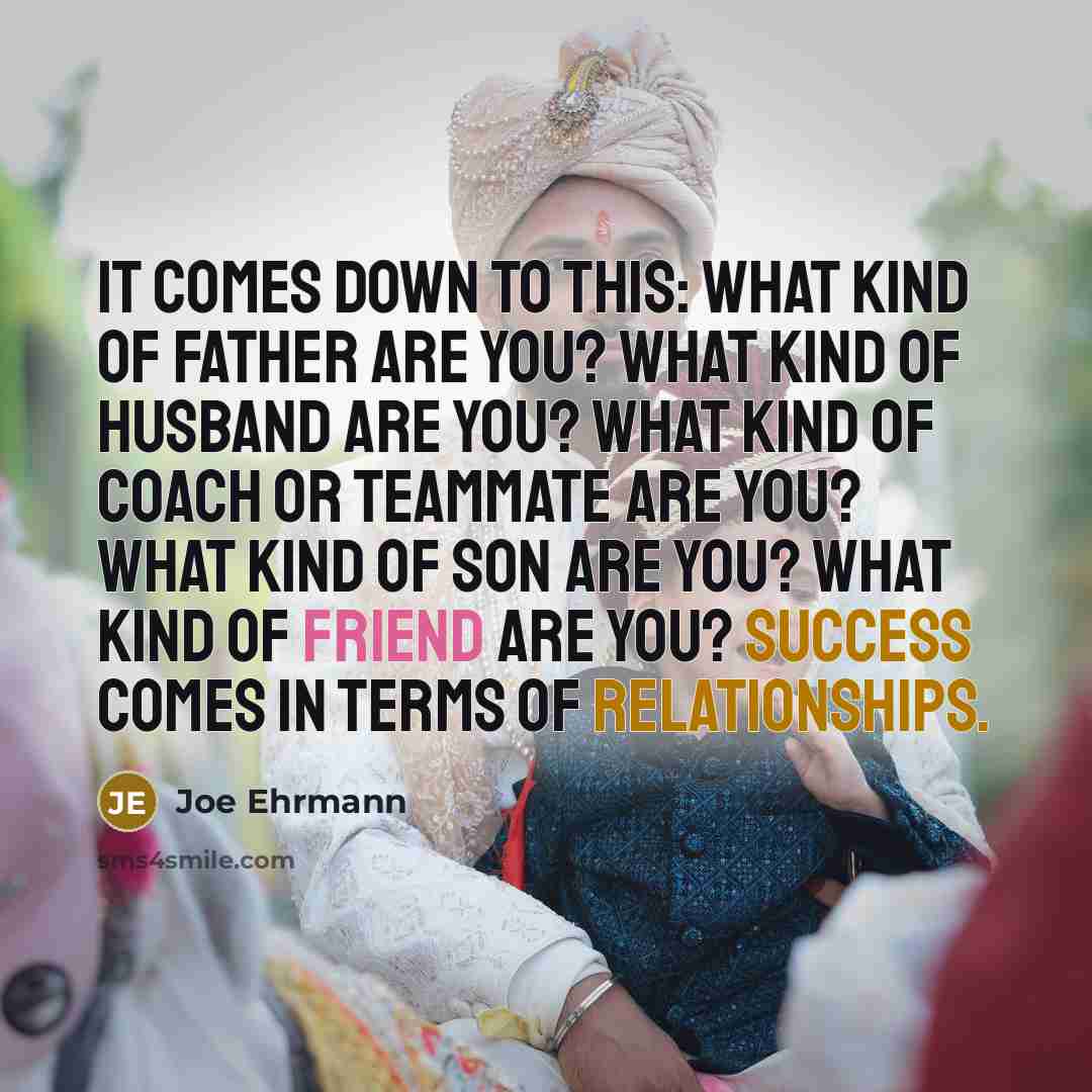 “It comes down to this: What kind of father are you? What kind of husband are you? What kind of coach or teammate are you? What kind of son are you? What kind of friend are you? Success comes in terms of relationships.” quote by Joe Ehrmann