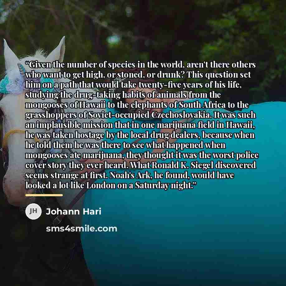 “Given the number of species in the world, aren't there others who want to get high, or stoned, or drunk? This question set him on a path that would take twenty-five years of his life, studying the drug-taking habits of animals from the mongooses of Hawaii to the elephants of South Africa to the…” quote by Johann Hari