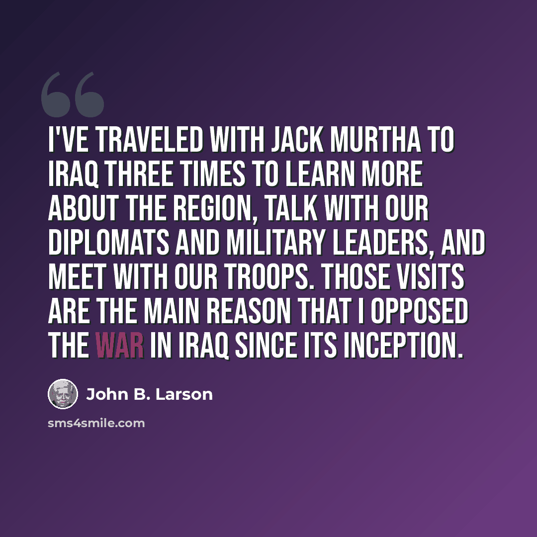“I've traveled with Jack Murtha to Iraq three times to learn more about the region, talk with our diplomats and military leaders, and meet with our troops. Those visits are the main reason that I opposed the War in Iraq since its inception.” quote by John B. Larson