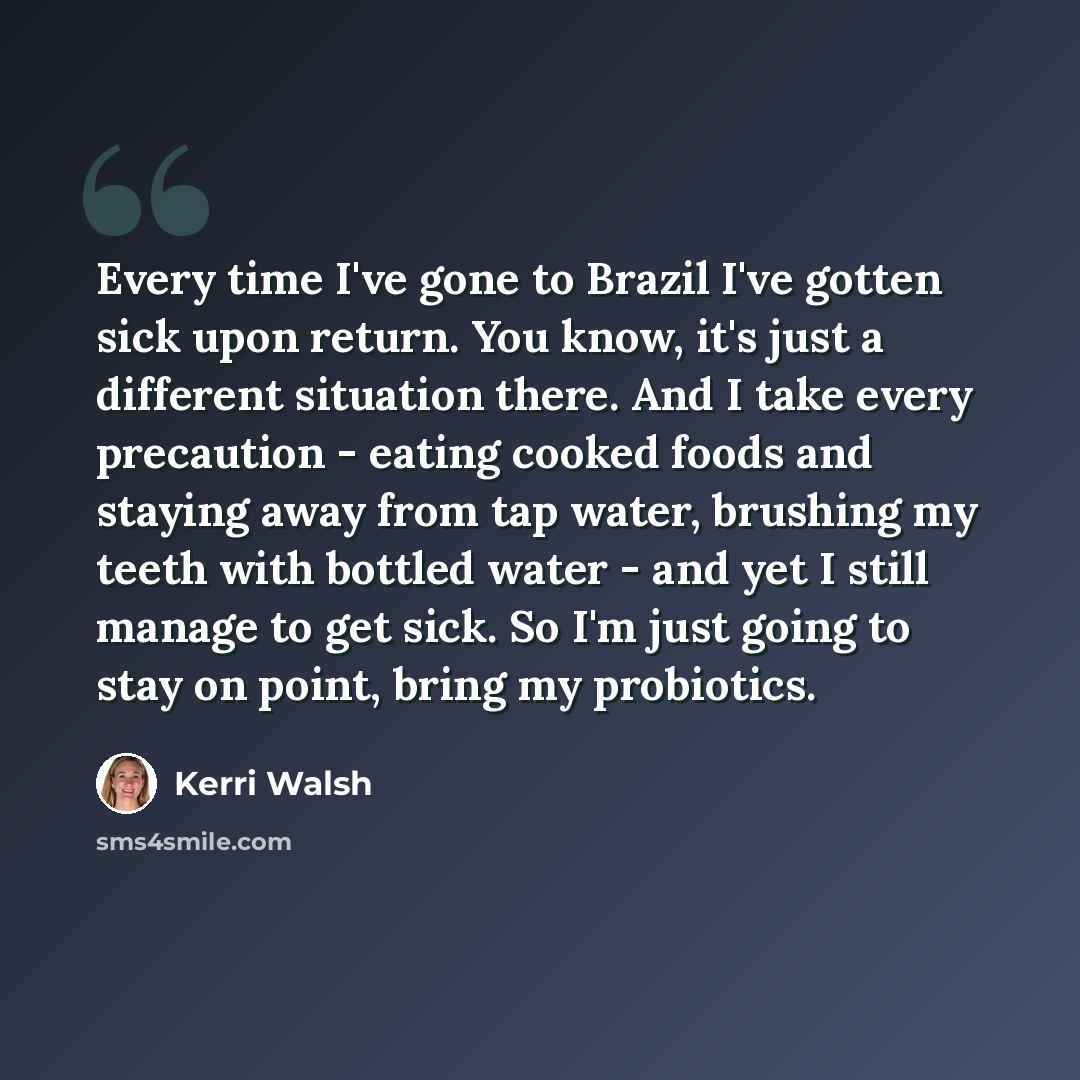“Every time I've gone to Brazil I've gotten sick upon return. You know, it's just a different situation there. And I take every precaution - eating cooked foods and staying away from tap water, brushing my teeth with bottled water - and yet I still manage to get sick. So I'm just going to stay on…” quote by Kerri Walsh