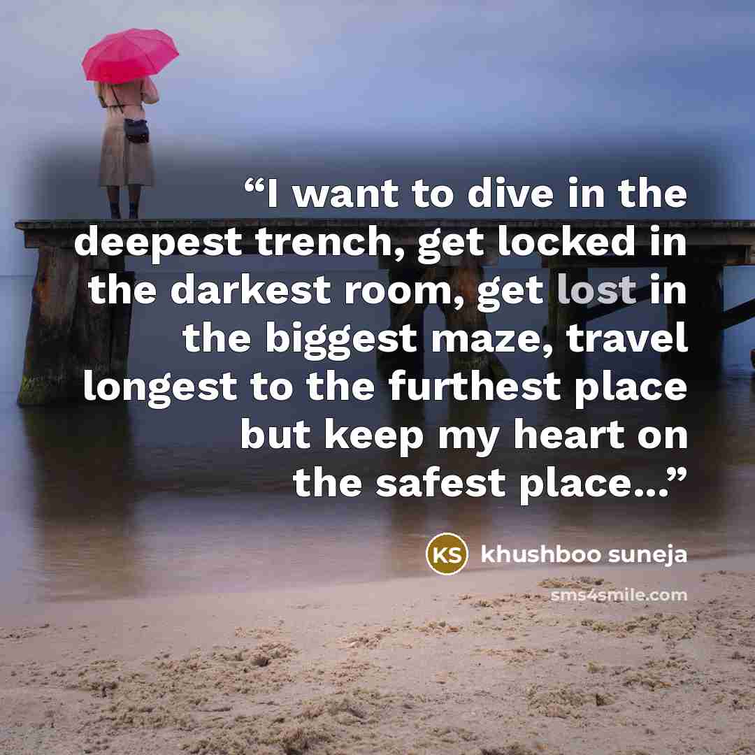 “I want to dive in the deepest trench, get locked in the darkest room, get lost in the biggest maze, travel longest to the furthest place but keep my heart on the safest place...” quote by khushboo suneja