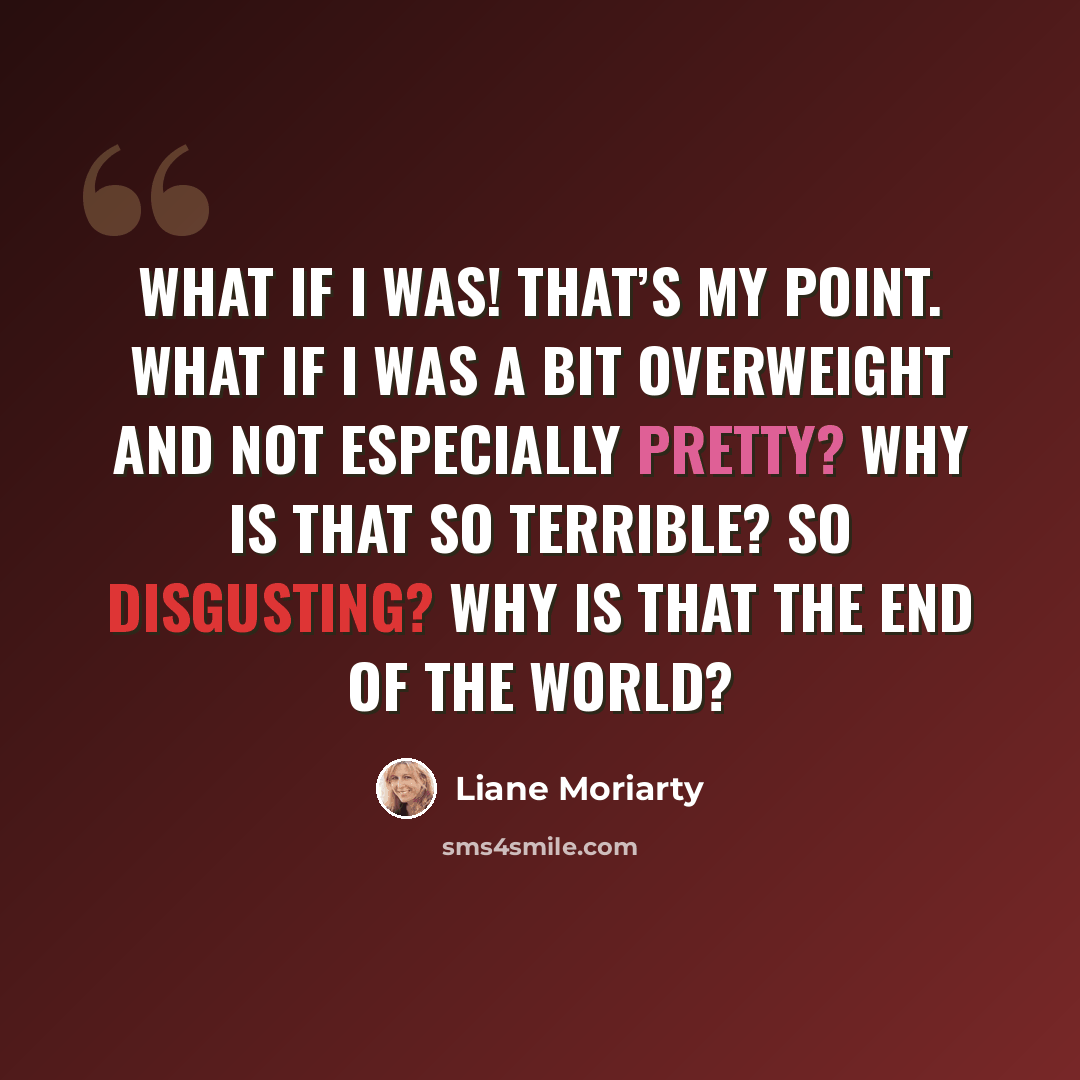 “What if I was! That’s my point. What if I was a bit overweight and not especially pretty? Why is that so terrible? So disgusting? Why is that the end of the world?” quote by Liane Moriarty