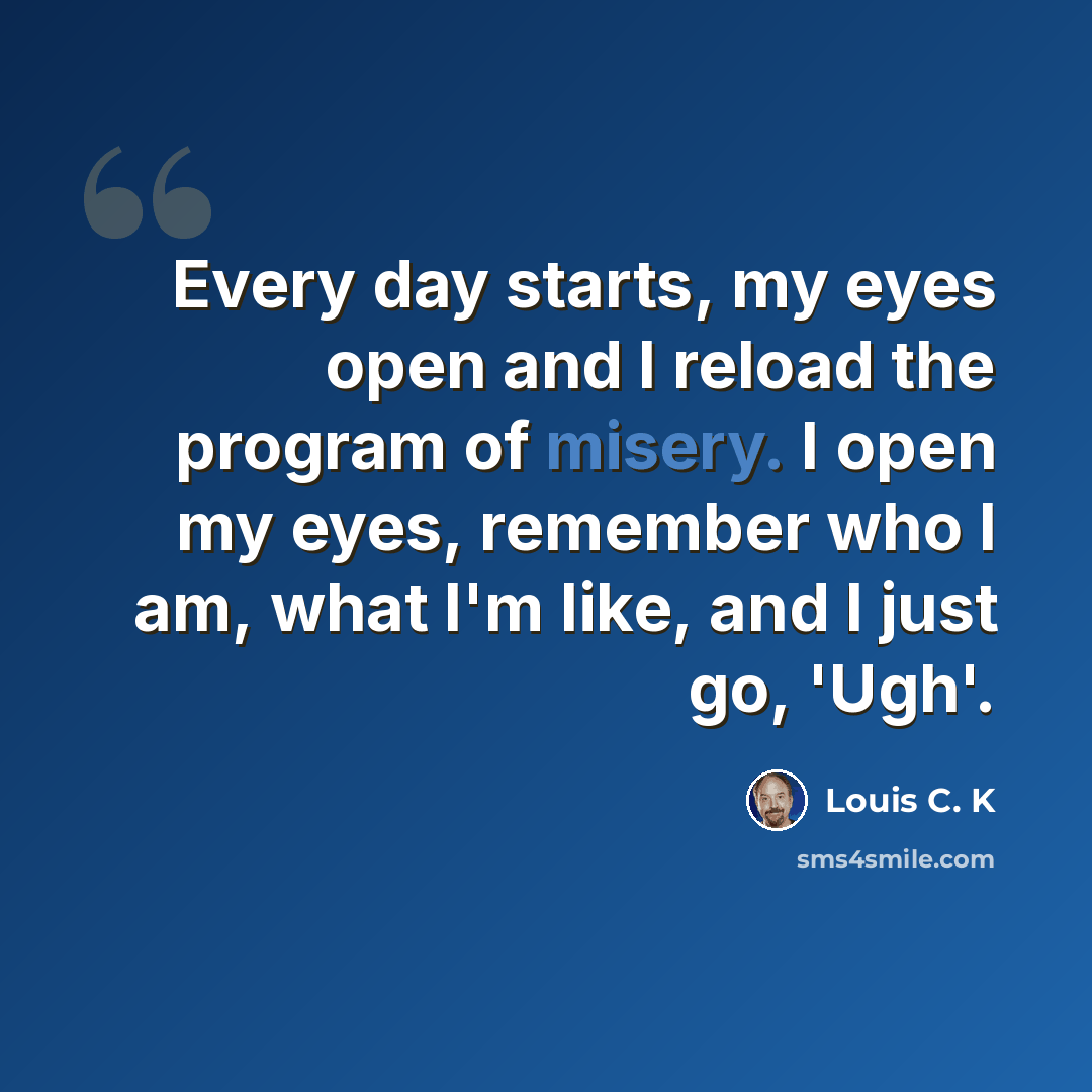 “Every day starts, my eyes open and I reload the program of misery. I open my eyes, remember who I am, what I'm like, and I just go, 'Ugh'.” quote by Louis C. K