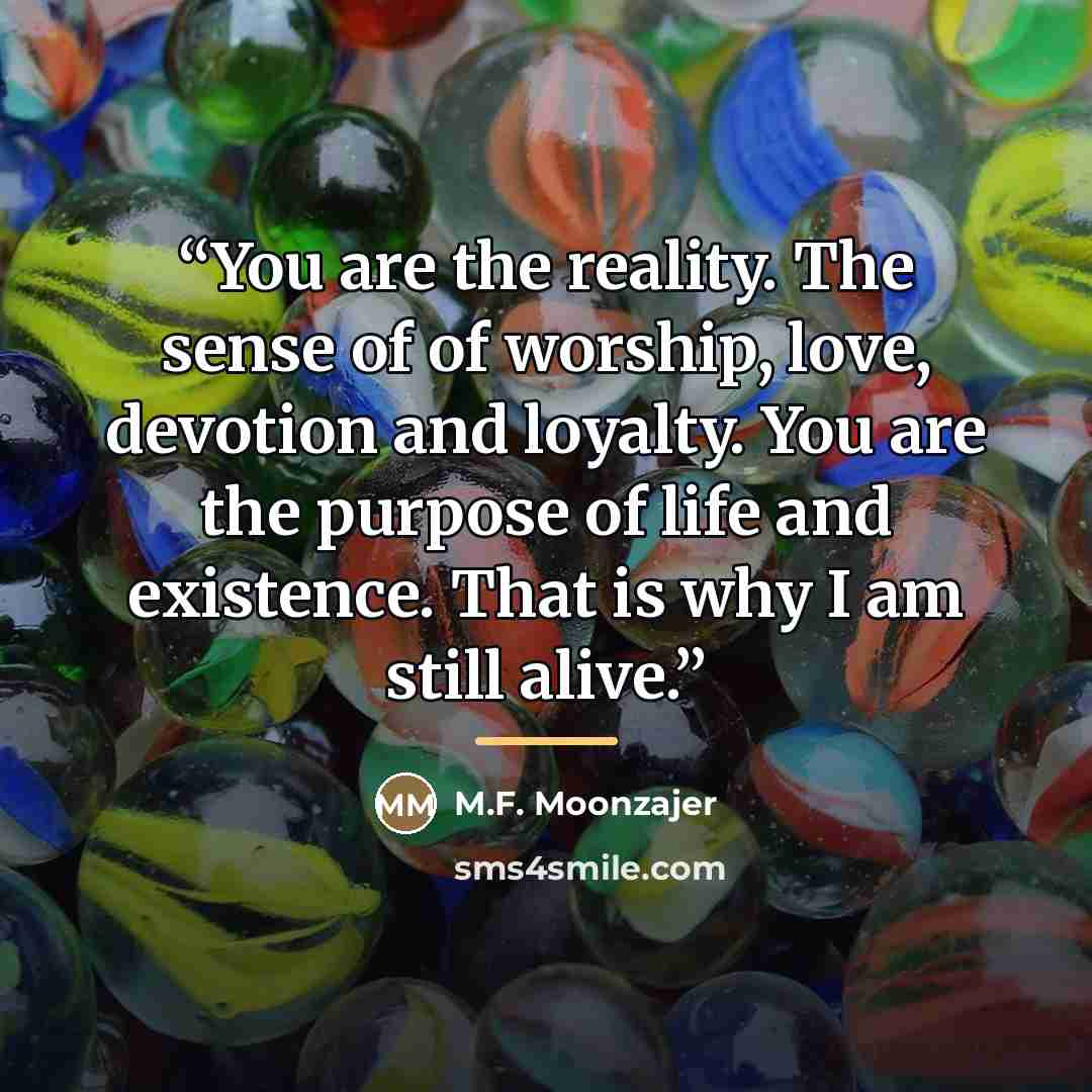 “You are the reality. The sense of of worship, love, devotion and loyalty. You are the purpose of life and existence. That is why I am still alive.” quote by M.F. Moonzajer