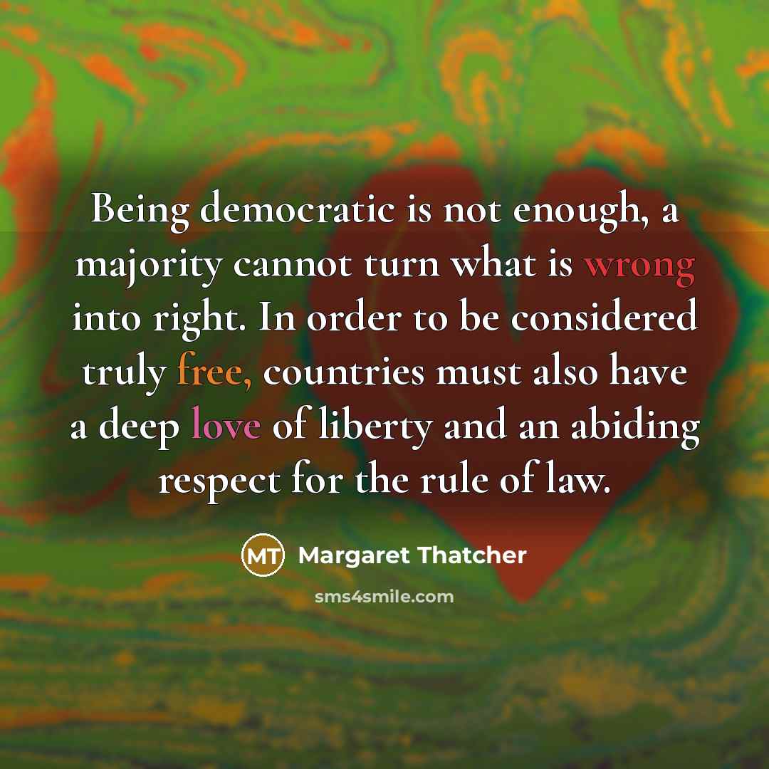 “Being democratic is not enough, a majority cannot turn what is wrong into right. In order to be considered truly free, countries must also have a deep love of liberty and an abiding respect for the rule of law.” quote by Margaret Thatcher
