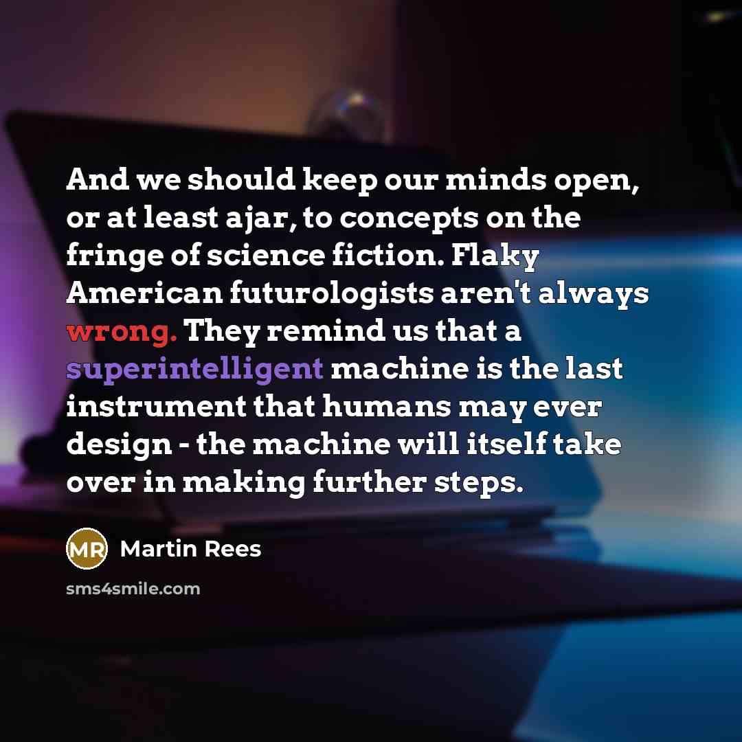 “And we should keep our minds open, or at least ajar, to concepts on the fringe of science fiction. Flaky American futurologists aren't always wrong. They remind us that a superintelligent machine is the last instrument that humans may ever design - the machine will itself take over in making…” quote by Martin Rees