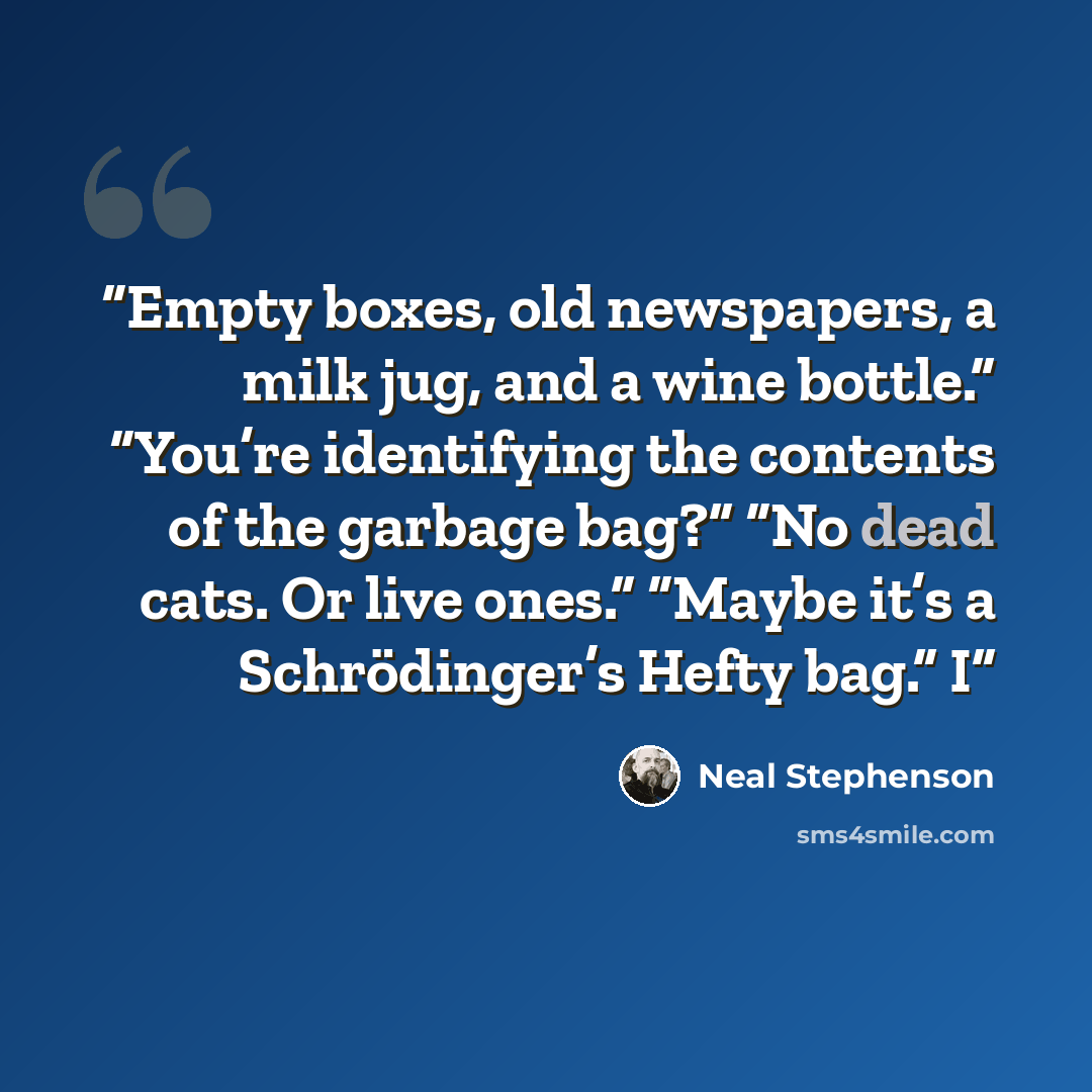 “Empty boxes, old newspapers, a milk jug, and a wine bottle.” “You’re identifying the contents of the garbage bag?” “No dead cats. Or live ones.” “Maybe it’s a Schrödinger’s Hefty bag.” I” quote by Neal Stephenson