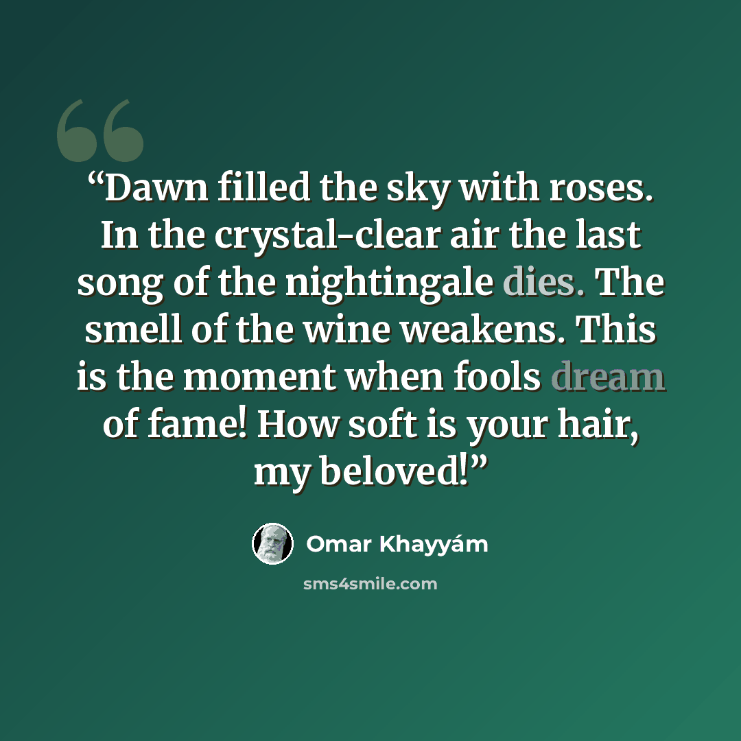 “Dawn filled the sky with roses. In the crystal-clear air the last song of the nightingale dies. The smell of the wine weakens. This is the moment when fools dream of fame! How soft is your hair, my beloved!” quote by Omar Khayyám